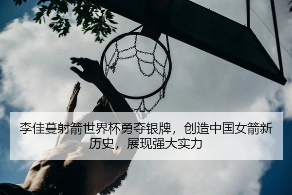 李佳蔓射箭世界杯勇夺银牌，创造中国女箭新历史，展现强大实力